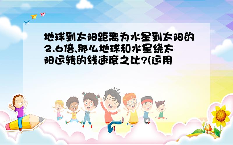 地球到太阳距离为水星到太阳的2.6倍,那么地球和水星绕太阳运转的线速度之比?(运用