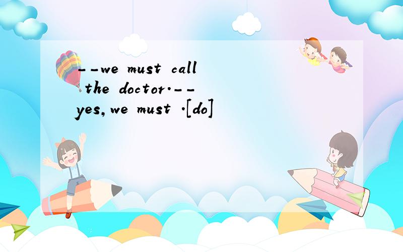 --we must call the doctor.--yes,we must .[do]