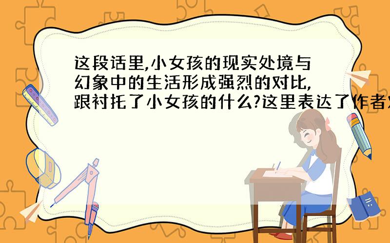 这段话里,小女孩的现实处境与幻象中的生活形成强烈的对比,跟衬托了小女孩的什么?这里表达了作者对小女孩的什么?