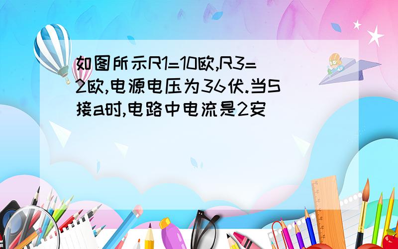 如图所示R1=10欧,R3=2欧,电源电压为36伏.当S接a时,电路中电流是2安