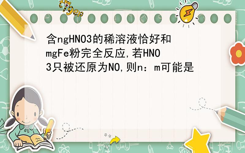 含ngHNO3的稀溶液恰好和mgFe粉完全反应,若HNO3只被还原为NO,则n：m可能是