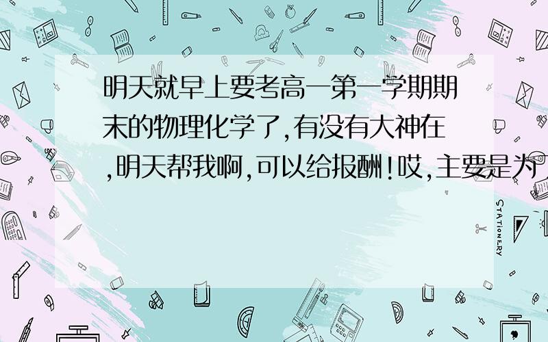 明天就早上要考高一第一学期期末的物理化学了,有没有大神在,明天帮我啊,可以给报酬!哎,主要是为了搞个好成绩转学.其实我也