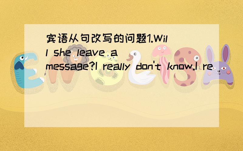 宾语从句改写的问题1.Will she leave a message?I really don't know.I re