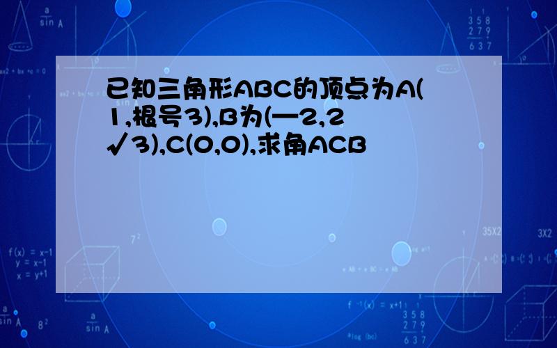 已知三角形ABC的顶点为A(1,根号3),B为(—2,2√3),C(0,0),求角ACB