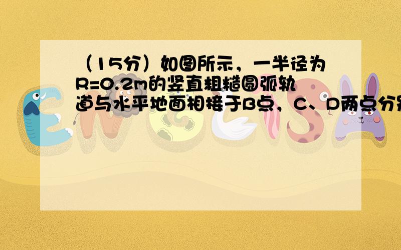 （15分）如图所示，一半径为R=0.2m的竖直粗糙圆弧轨道与水平地面相接于B点，C、D两点分别位于轨道的最低点和最高点。