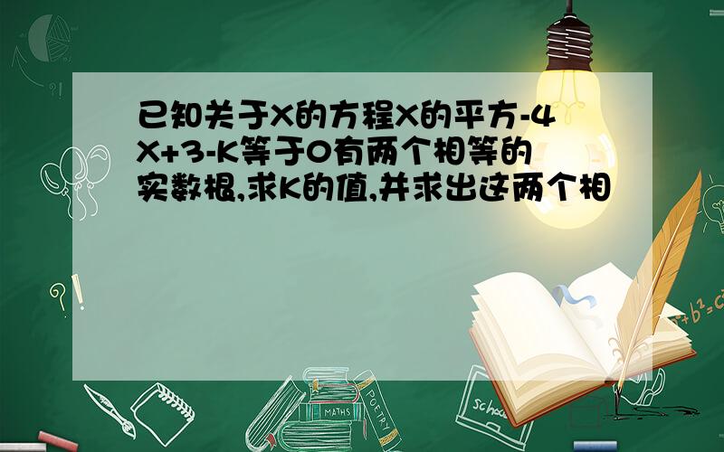 已知关于X的方程X的平方-4X+3-K等于0有两个相等的实数根,求K的值,并求出这两个相