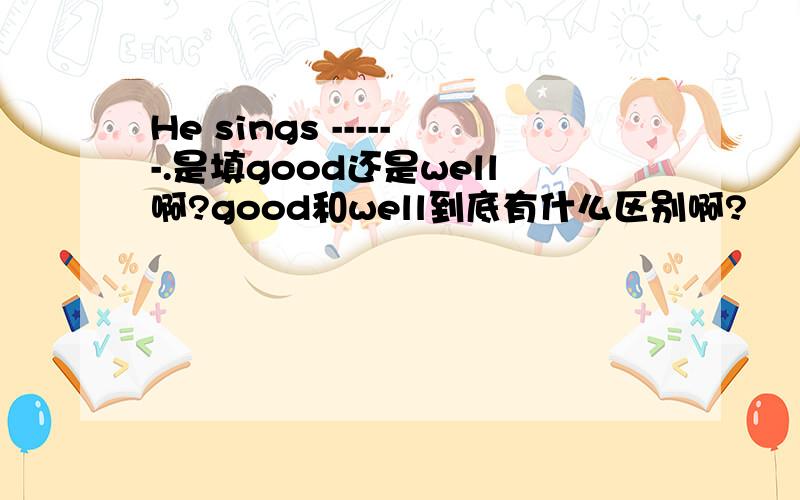 He sings ------.是填good还是well啊?good和well到底有什么区别啊?