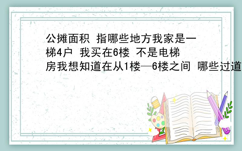 公摊面积 指哪些地方我家是一梯4户 我买在6楼 不是电梯房我想知道在从1楼—6楼之间 哪些过道或楼梯或走廊或室外有我的公