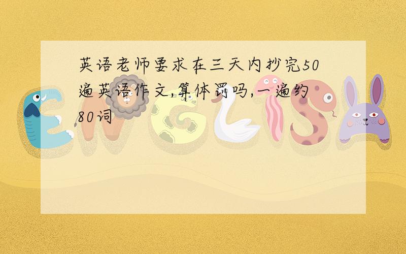 英语老师要求在三天内抄完50遍英语作文,算体罚吗,一遍约80词