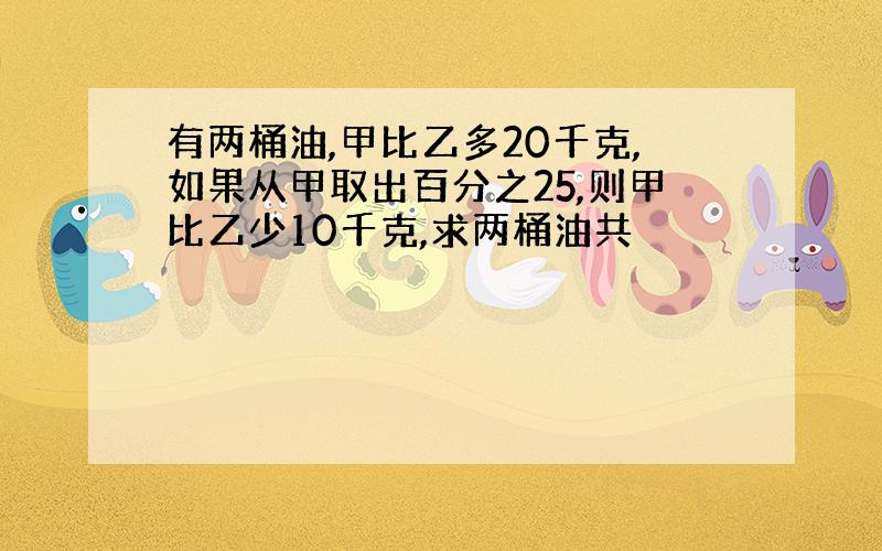 有两桶油,甲比乙多20千克,如果从甲取出百分之25,则甲比乙少10千克,求两桶油共