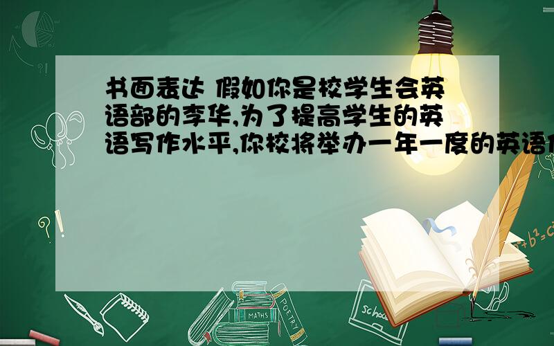 书面表达 假如你是校学生会英语部的李华,为了提高学生的英语写作水平,你校将举办一年一度的英语作文大赛.请你根据以下要点用