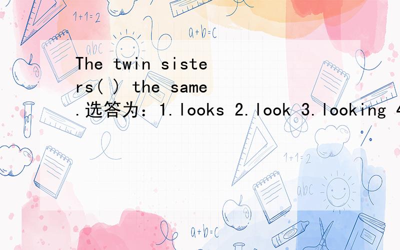 The twin sisters( ) the same.选答为：1.looks 2.look 3.looking 4.