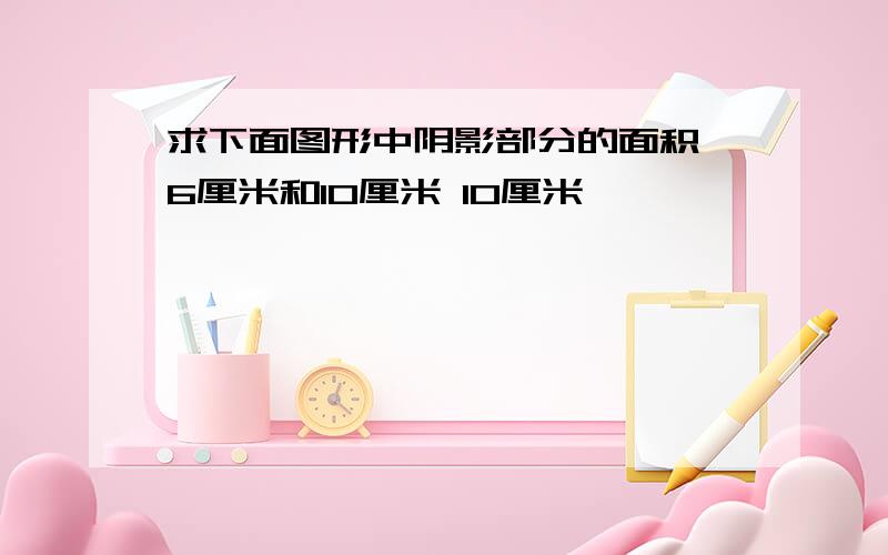 求下面图形中阴影部分的面积 6厘米和10厘米 10厘米