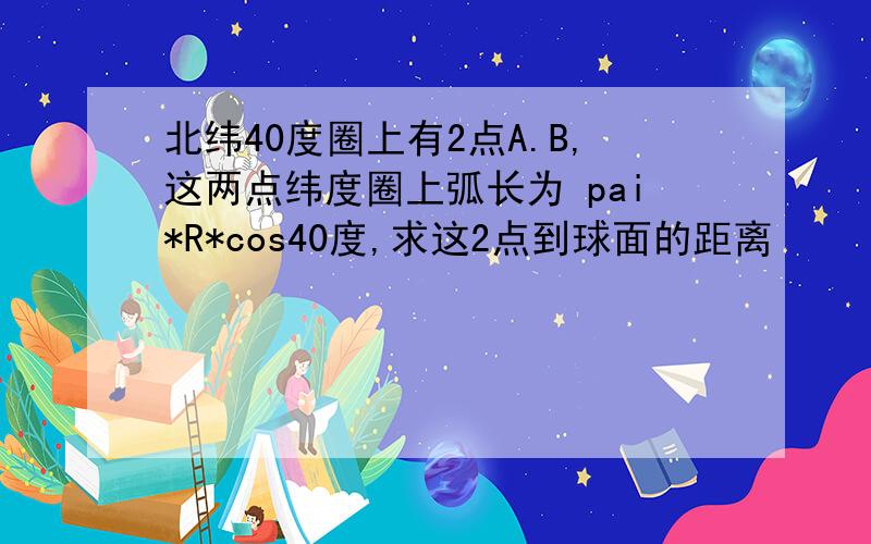 北纬40度圈上有2点A.B,这两点纬度圈上弧长为 pai*R*cos40度,求这2点到球面的距离