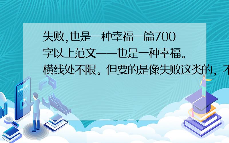 失败,也是一种幸福一篇700字以上范文——也是一种幸福。横线处不限。但要的是像失败这类的，不是要成功类的 最后一天了，