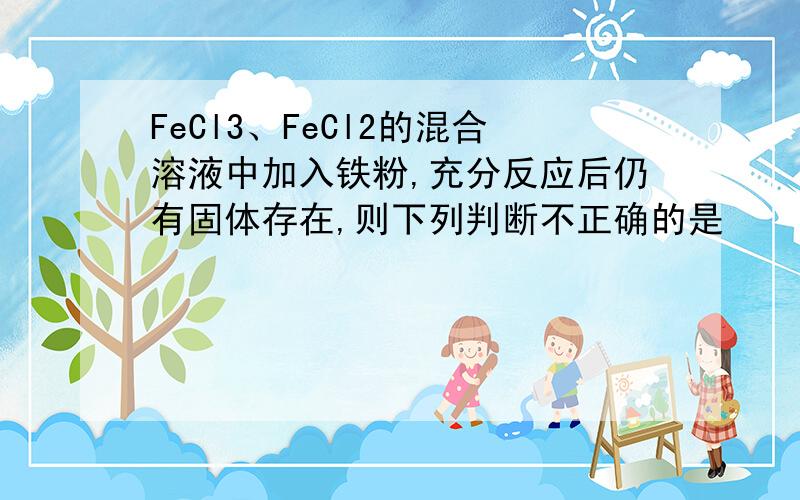 FeCl3、FeCl2的混合溶液中加入铁粉,充分反应后仍有固体存在,则下列判断不正确的是