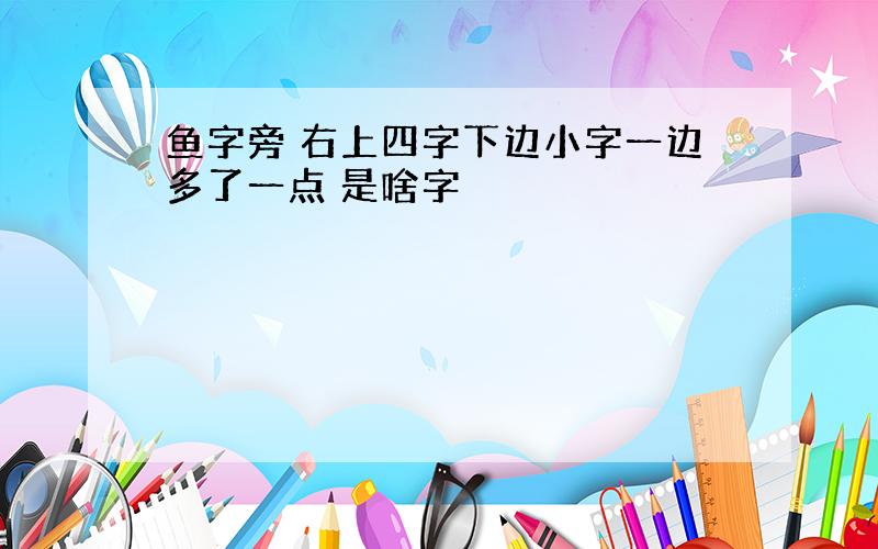 鱼字旁 右上四字下边小字一边多了一点 是啥字