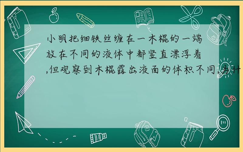 小明把细铁丝缠在一木棍的一端放在不同的液体中都竖直漂浮着,但观察到木棍露出液面的体积不同,为什么?