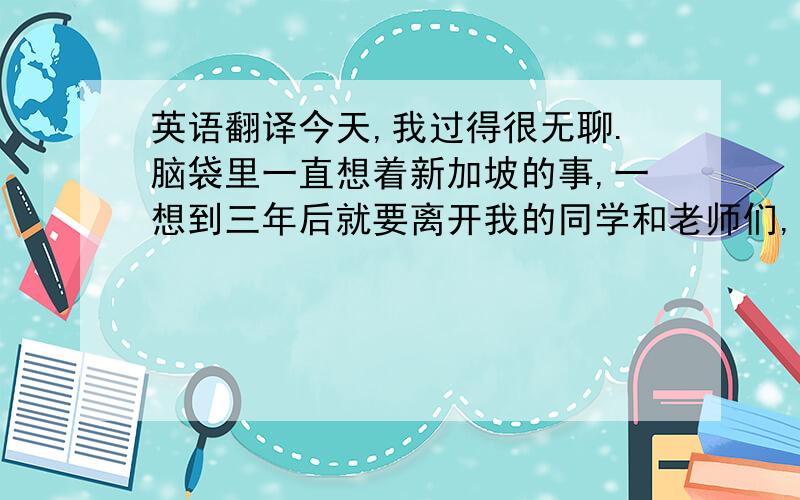 英语翻译今天,我过得很无聊.脑袋里一直想着新加坡的事,一想到三年后就要离开我的同学和老师们,我就非常的伤感.但是,我相信