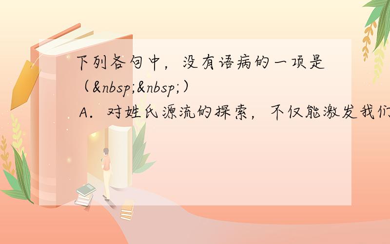 下列各句中，没有语病的一项是（  ） A．对姓氏源流的探索，不仅能激发我们的民族认同感，还能激发我们