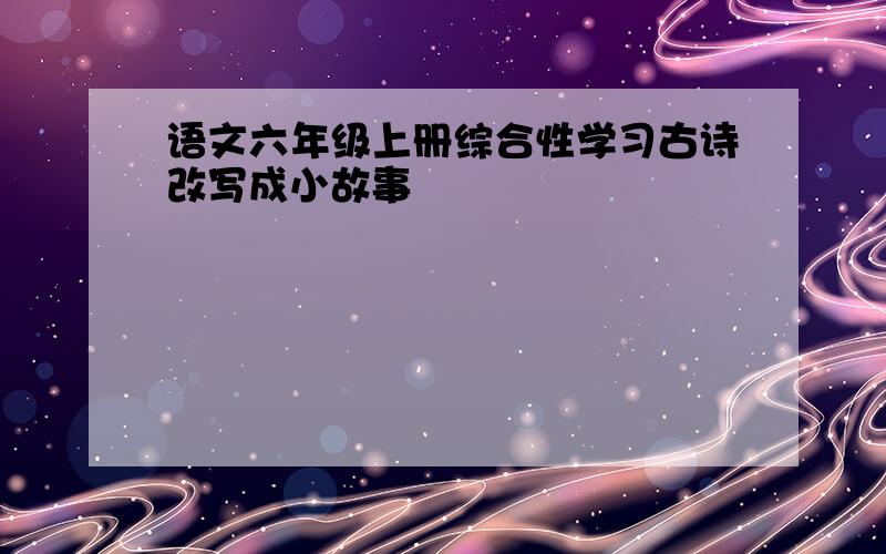 语文六年级上册综合性学习古诗改写成小故事