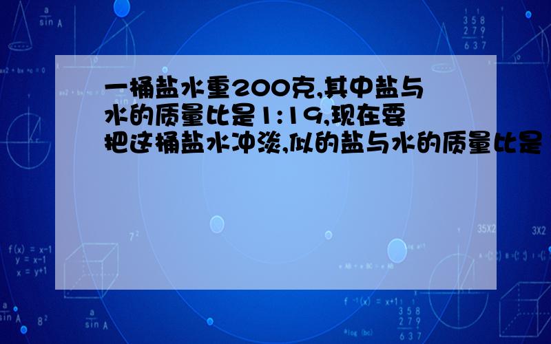 一桶盐水重200克,其中盐与水的质量比是1:19,现在要把这桶盐水冲淡,似的盐与水的质量比是1:31,需加水