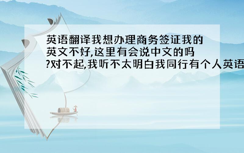 英语翻译我想办理商务签证我的英文不好,这里有会说中文的吗?对不起,我听不太明白我同行有个人英语很好，他可以替我翻译