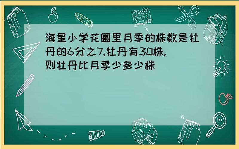 海星小学花圃里月季的株数是牡丹的6分之7,牡丹有30株,则牡丹比月季少多少株