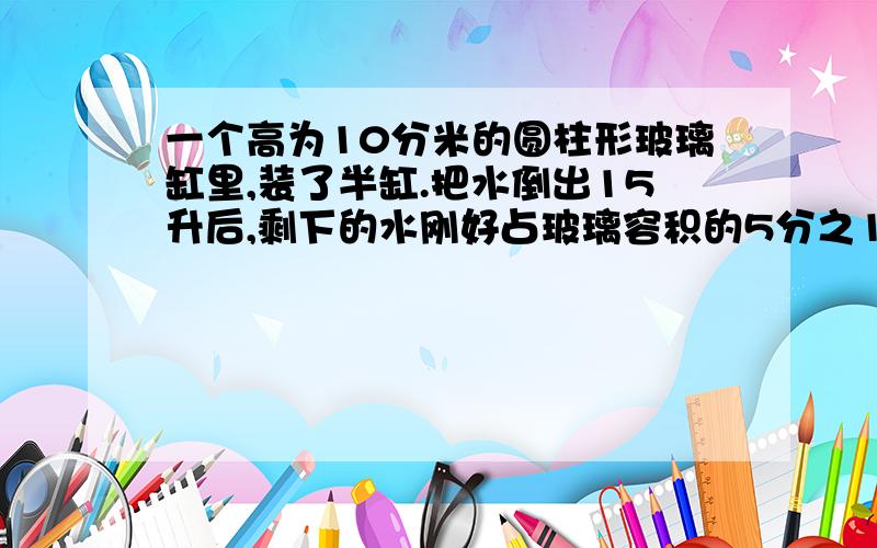 一个高为10分米的圆柱形玻璃缸里,装了半缸.把水倒出15升后,剩下的水刚好占玻璃容积的5分之1.这个玻璃