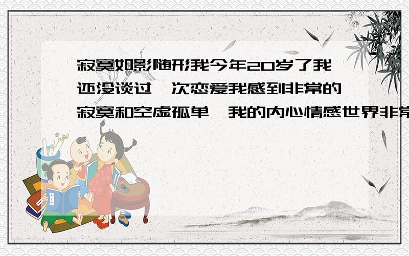 寂寞如影随形我今年20岁了我还没谈过一次恋爱我感到非常的寂寞和空虚孤单,我的内心情感世界非常孤独真的,好想哭.找女朋友也