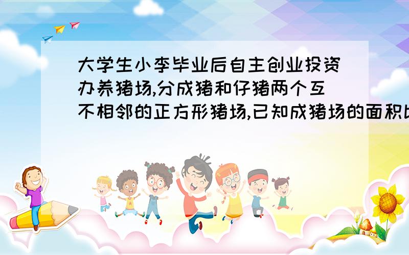 大学生小李毕业后自主创业投资办养猪场,分成猪和仔猪两个互不相邻的正方形猪场,已知成猪场的面积比仔猪场的面积大40平方米,