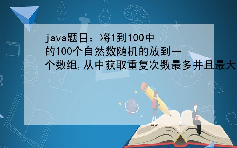 java题目：将1到100中的100个自然数随机的放到一个数组,从中获取重复次数最多并且最大的数,显示出来.