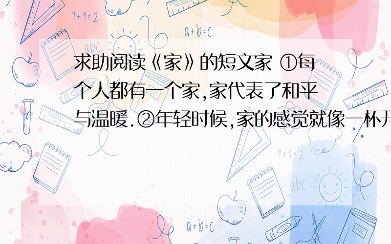 求助阅读《家》的短文家 ①每个人都有一个家,家代表了和平与温暖.②年轻时候,家的感觉就像一杯开水,平淡无味；就像是一个狭