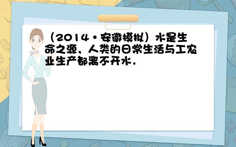 （2014•安徽模拟）水是生命之源，人类的日常生活与工农业生产都离不开水．