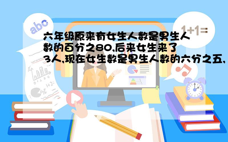 六年级原来有女生人数是男生人数的百分之80,后来女生来了3人,现在女生数是男生人数的六分之五,