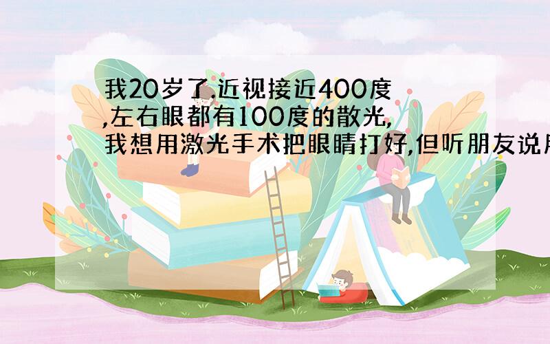 我20岁了.近视接近400度,左右眼都有100度的散光,我想用激光手术把眼睛打好,但听朋友说用激光打眼后,到了老了的时候