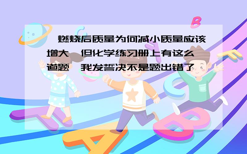 镁燃烧后质量为何减小质量应该增大,但化学练习册上有这么一道题,我发誓决不是题出错了