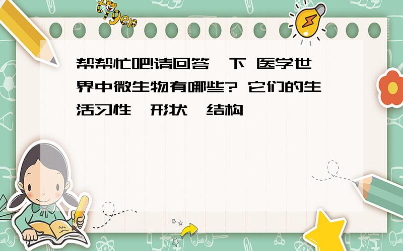 帮帮忙吧!请回答一下 医学世界中微生物有哪些? 它们的生活习性,形状、结构