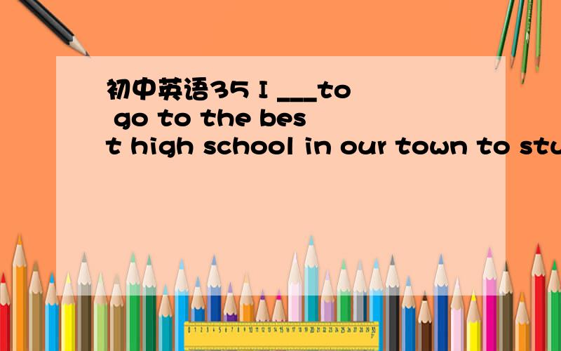 初中英语35 I ___to go to the best high school in our town to stu