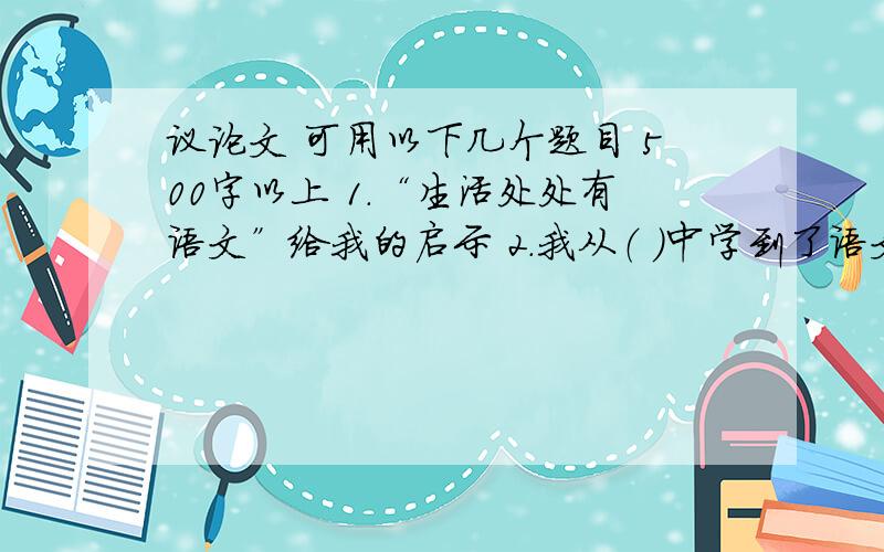 议论文 可用以下几个题目 500字以上 1.“生活处处有语文”给我的启示 2.我从（ ）中学到了语文