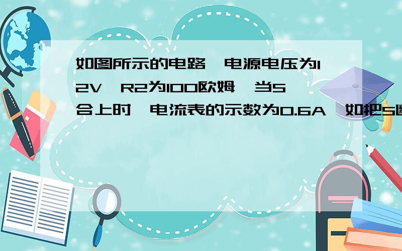 如图所示的电路,电源电压为12V,R2为100欧姆,当S合上时,电流表的示数为0.6A,如把S断开,电流表的示数是多少