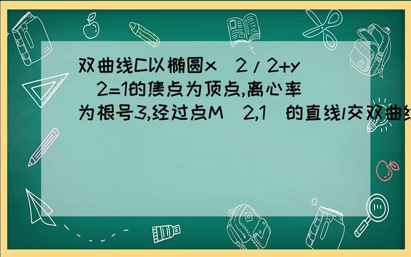 双曲线C以椭圆x^2/2+y^2=1的焦点为顶点,离心率为根号3,经过点M(2,1)的直线l交双曲线C于A,B两点,且M