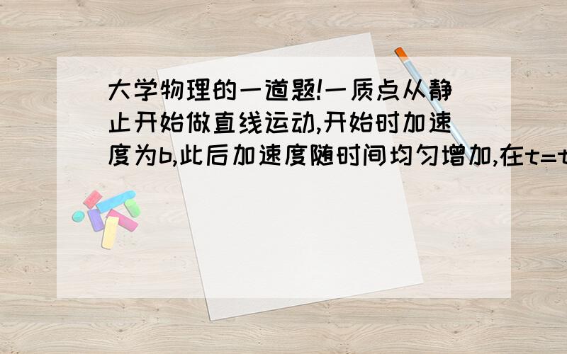 大学物理的一道题!一质点从静止开始做直线运动,开始时加速度为b,此后加速度随时间均匀增加,在t=t1时,加速度为2b,则