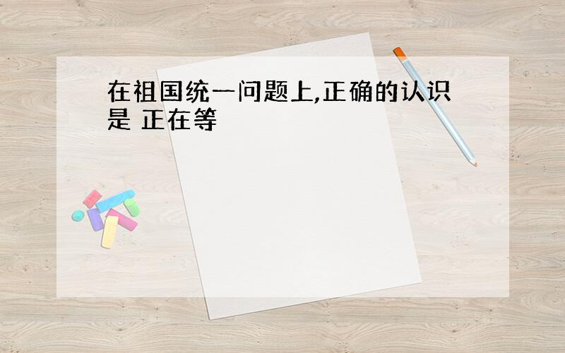 在祖国统一问题上,正确的认识是 正在等