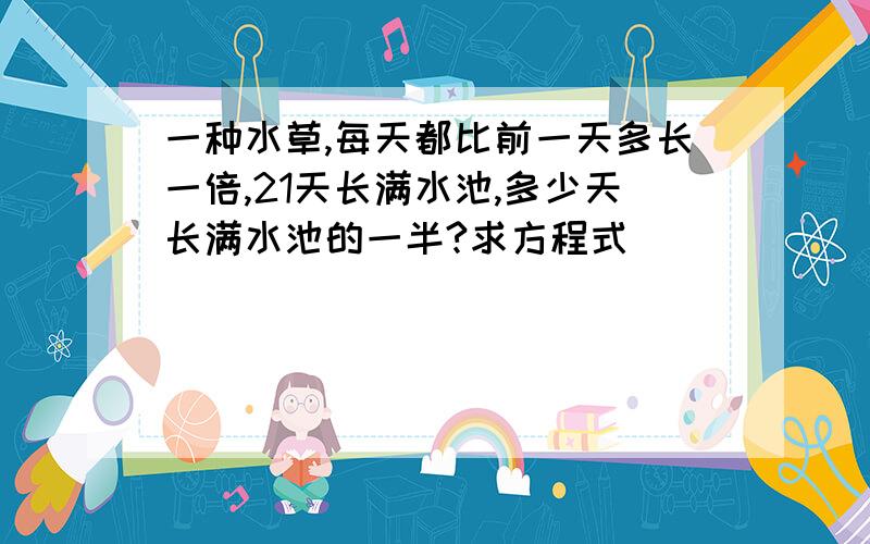 一种水草,每天都比前一天多长一倍,21天长满水池,多少天长满水池的一半?求方程式