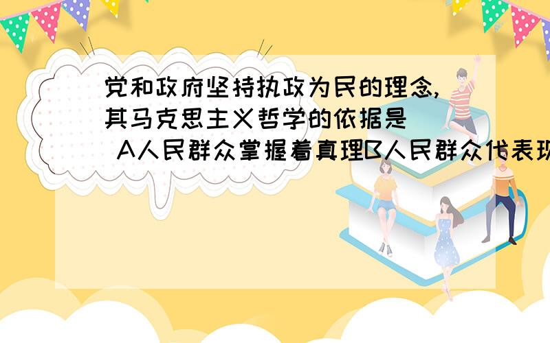 党和政府坚持执政为民的理念,其马克思主义哲学的依据是() A人民群众掌握着真理B人民群众代表现金阶级利益