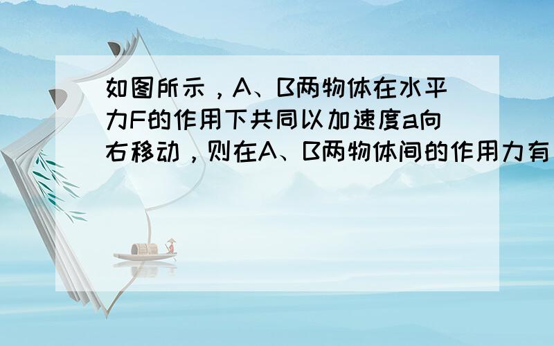 如图所示，A、B两物体在水平力F的作用下共同以加速度a向右移动，则在A、B两物体间的作用力有（　　）