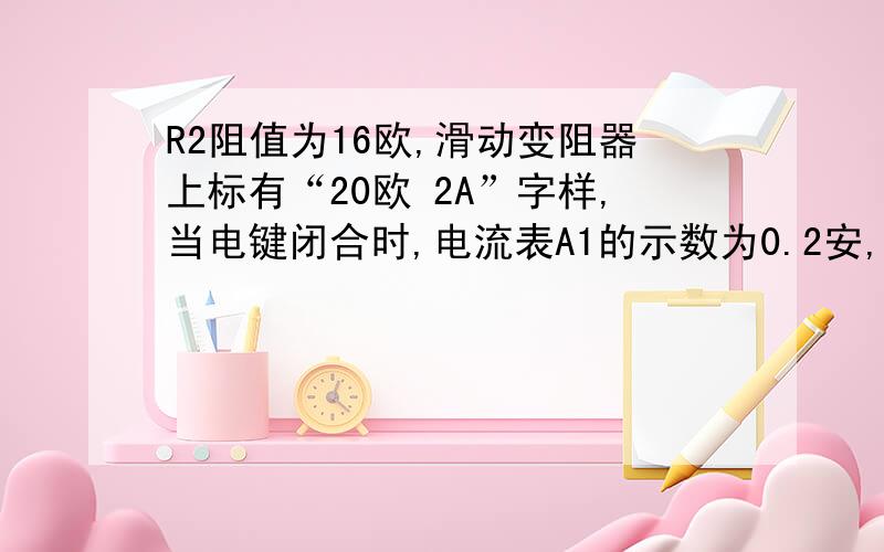 R2阻值为16欧,滑动变阻器上标有“20欧 2A”字样,当电键闭合时,电流表A1的示数为0.2安,电流表A2的示数为0.