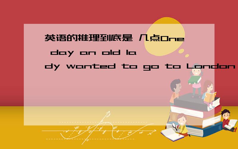 英语的推理到底是 几点One day an old lady wanted to go to London to see