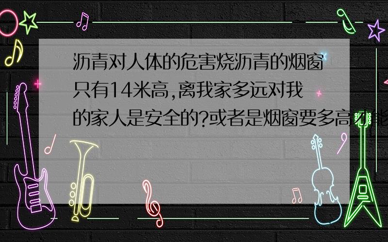 沥青对人体的危害烧沥青的烟窗只有14米高,离我家多远对我的家人是安全的?或者是烟窗要多高才能对人体无害?